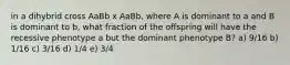 in a dihybrid cross AaBb x AaBb, where A is dominant to a and B is dominant to b, what fraction of the offspring will have the recessive phenotype a but the dominant phenotype B? a) 9/16 b) 1/16 c) 3/16 d) 1/4 e) 3/4