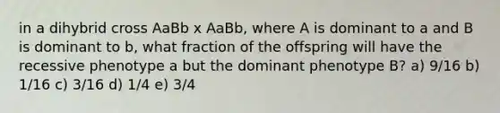 in a dihybrid cross AaBb x AaBb, where A is dominant to a and B is dominant to b, what fraction of the offspring will have the recessive phenotype a but the dominant phenotype B? a) 9/16 b) 1/16 c) 3/16 d) 1/4 e) 3/4