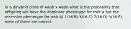 in a dihybrid cross of AaBb x AaBb what is the probability that offspring will have the dominant phenotype for trait A but the recessive phenotype for trait A) 1/16 B) 3/16 C) 7/16 D) 9/16 E) none of these are correct