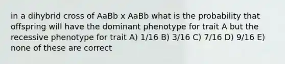 in a dihybrid cross of AaBb x AaBb what is the probability that offspring will have the dominant phenotype for trait A but the recessive phenotype for trait A) 1/16 B) 3/16 C) 7/16 D) 9/16 E) none of these are correct