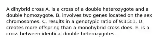 A dihybrid cross A. is a cross of a double heterozygote and a double homozygote. B. involves two genes located on the sex chromosomes. C. results in a genotypic ratio of 9:3:3:1. D. creates more offspring than a monohybrid cross does. E. is a cross between identical double heterozygotes.