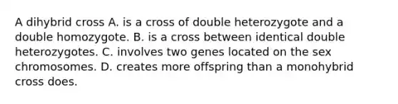 A dihybrid cross A. is a cross of double heterozygote and a double homozygote. B. is a cross between identical double heterozygotes. C. involves two genes located on the sex chromosomes. D. creates more offspring than a monohybrid cross does.