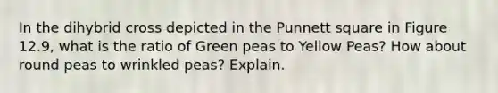 In the dihybrid cross depicted in the Punnett square in Figure 12.9, what is the ratio of Green peas to Yellow Peas? How about round peas to wrinkled peas? Explain.