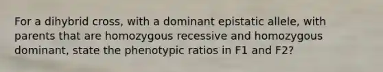 For a dihybrid cross, with a dominant epistatic allele, with parents that are homozygous recessive and homozygous dominant, state the phenotypic ratios in F1 and F2?