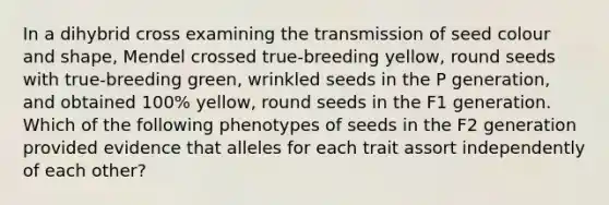 In a dihybrid cross examining the transmission of seed colour and shape, Mendel crossed true-breeding yellow, round seeds with true-breeding green, wrinkled seeds in the P generation, and obtained 100% yellow, round seeds in the F1 generation. Which of the following phenotypes of seeds in the F2 generation provided evidence that alleles for each trait assort independently of each other?