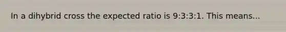 In a dihybrid cross the expected ratio is 9:3:3:1. This means...