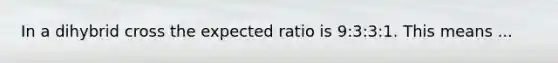 In a dihybrid cross the expected ratio is 9:3:3:1. This means ...