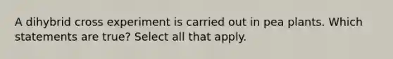 A dihybrid cross experiment is carried out in pea plants. Which statements are true? Select all that apply.