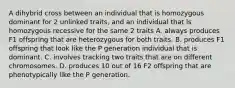 A dihybrid cross between an individual that is homozygous dominant for 2 unlinked traits, and an individual that is homozygous recessive for the same 2 traits A. always produces F1 offspring that are heterozygous for both traits. B. produces F1 offspring that look like the P generation individual that is dominant. C. involves tracking two traits that are on different chromosomes. D. produces 10 out of 16 F2 offspring that are phenotypically like the P generation.