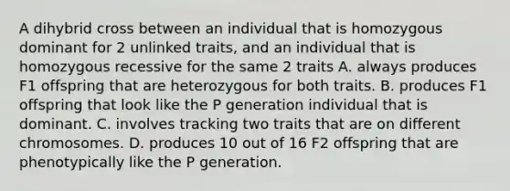 A dihybrid cross between an individual that is homozygous dominant for 2 unlinked traits, and an individual that is homozygous recessive for the same 2 traits A. always produces F1 offspring that are heterozygous for both traits. B. produces F1 offspring that look like the P generation individual that is dominant. C. involves tracking two traits that are on different chromosomes. D. produces 10 out of 16 F2 offspring that are phenotypically like the P generation.