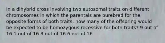 In a dihybrid cross involving two autosomal traits on different chromosomes in which the parentals are purebred for the opposite forms of both traits, how many of the offspring would be expected to be homozygous recessive for both traits? 9 out of 16 1 out of 16 3 out of 16 6 out of 16