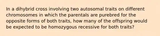 In a dihybrid cross involving two autosomal traits on different chromosomes in which the parentals are purebred for the opposite forms of both traits, how many of the offspring would be expected to be homozygous recessive for both traits?