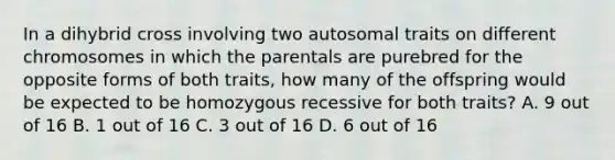 In a dihybrid cross involving two autosomal traits on different chromosomes in which the parentals are purebred for the opposite forms of both traits, how many of the offspring would be expected to be homozygous recessive for both traits? A. 9 out of 16 B. 1 out of 16 C. 3 out of 16 D. 6 out of 16