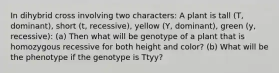 In dihybrid cross involving two characters: A plant is tall (T, dominant), short (t, recessive), yellow (Y, dominant), green (y, recessive): (a) Then what will be genotype of a plant that is homozygous recessive for both height and color? (b) What will be the phenotype if the genotype is Ttyy?