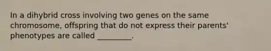 In a dihybrid cross involving two genes on the same chromosome, offspring that do not express their parents' phenotypes are called _________.