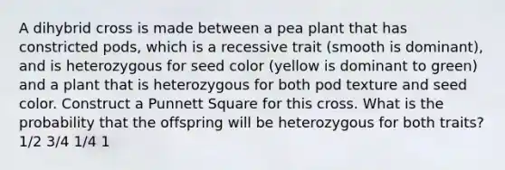 A dihybrid cross is made between a pea plant that has constricted pods, which is a recessive trait (smooth is dominant), and is heterozygous for seed color (yellow is dominant to green) and a plant that is heterozygous for both pod texture and seed color. Construct a Punnett Square for this cross. What is the probability that the offspring will be heterozygous for both traits? 1/2 3/4 1/4 1