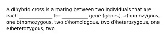 A dihybrid cross is a mating between two individuals that are each ______________ for ___________ gene (genes). a)homozygous, one b)homozygous, two c)homologous, two d)heterozygous, one e)heterozygous, two