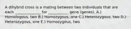 A dihybrid cross is a mating between two individuals that are each ______________ for ___________ gene (genes). A.) Homologous, two B.) Homozygous, one C.) Heterozygous, two D.) Heterozygous, one E.) Homozygous, two