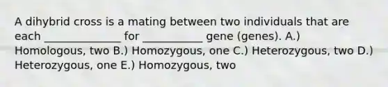 A dihybrid cross is a mating between two individuals that are each ______________ for ___________ gene (genes). A.) Homologous, two B.) Homozygous, one C.) Heterozygous, two D.) Heterozygous, one E.) Homozygous, two