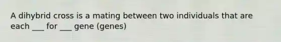 A dihybrid cross is a mating between two individuals that are each ___ for ___ gene (genes)