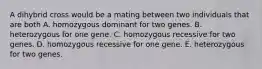 A dihybrid cross would be a mating between two individuals that are both A. homozygous dominant for two genes. B. heterozygous for one gene. C. homozygous recessive for two genes. D. homozygous recessive for one gene. E. heterozygous for two genes.