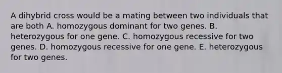 A dihybrid cross would be a mating between two individuals that are both A. homozygous dominant for two genes. B. heterozygous for one gene. C. homozygous recessive for two genes. D. homozygous recessive for one gene. E. heterozygous for two genes.