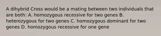 A dihybrid Cross would be a mating between two individuals that are both: A. homozygous recessive for two genes B. heterozygous for two genes C. homozygous dominant for two genes D. homozygous recessive for one gene