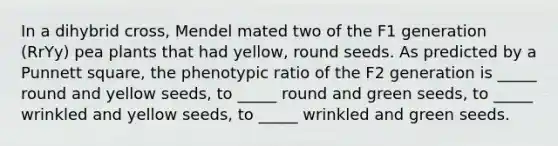 In a dihybrid cross, Mendel mated two of the F1 generation (RrYy) pea plants that had yellow, round seeds. As predicted by a Punnett square, the phenotypic ratio of the F2 generation is _____ round and yellow seeds, to _____ round and green seeds, to _____ wrinkled and yellow seeds, to _____ wrinkled and green seeds.