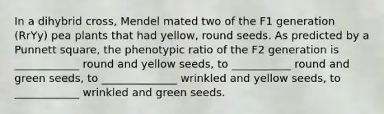 In a dihybrid cross, Mendel mated two of the F1 generation (RrYy) pea plants that had yellow, round seeds. As predicted by a Punnett square, the phenotypic ratio of the F2 generation is ____________ round and yellow seeds, to ___________ round and green seeds, to ______________ wrinkled and yellow seeds, to ____________ wrinkled and green seeds.