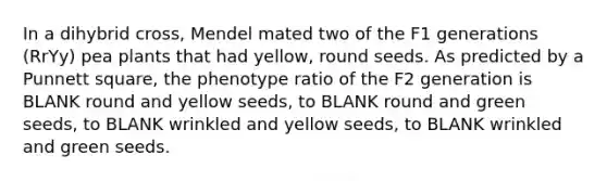 In a dihybrid cross, Mendel mated two of the F1 generations (RrYy) pea plants that had yellow, round seeds. As predicted by a Punnett square, the phenotype ratio of the F2 generation is BLANK round and yellow seeds, to BLANK round and green seeds, to BLANK wrinkled and yellow seeds, to BLANK wrinkled and green seeds.