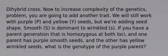 Dihybrid cross. Now to increase complexity of the genetics, problem, you are going to add another trait. We will still work with purple (P) and yellow (Y) seeds, but we're adding seed shape. Smooth (S) is dominant to wrinkled (s). If you have a parent generation that is homozygous at both loci, and one parent has purple smooth seeds, and the other has yellow wrinkled seeds, what is the genotype of the purple parent?