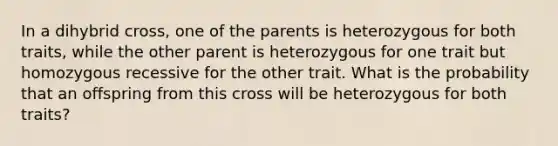 In a dihybrid cross, one of the parents is heterozygous for both traits, while the other parent is heterozygous for one trait but homozygous recessive for the other trait. What is the probability that an offspring from this cross will be heterozygous for both traits?