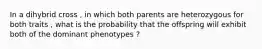 In a dihybrid cross , in which both parents are heterozygous for both traits , what is the probability that the offspring will exhibit both of the dominant phenotypes ?