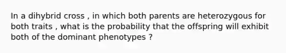 In a dihybrid cross , in which both parents are heterozygous for both traits , what is the probability that the offspring will exhibit both of the dominant phenotypes ?