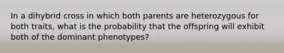 In a dihybrid cross in which both parents are heterozygous for both traits, what is the probability that the offspring will exhibit both of the dominant phenotypes?