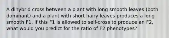 A dihybrid cross between a plant with long smooth leaves (both dominant) and a plant with short hairy leaves produces a long smooth F1. If this F1 is allowed to self-cross to produce an F2, what would you predict for the ratio of F2 phenotypes?