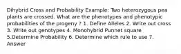 Dihybrid Cross and Probability Example: Two heterozygous pea plants are crossed. What are the phenotypes and phenotypic probabilities of the progeny ? 1. Define Alleles 2. Write out cross 3. Write out genotypes 4. Monohybrid Punnet square 5.Determine Probability 6. Determine which rule to use 7. Answer