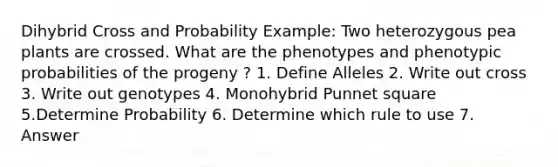 Dihybrid Cross and Probability Example: Two heterozygous pea plants are crossed. What are the phenotypes and phenotypic probabilities of the progeny ? 1. Define Alleles 2. Write out cross 3. Write out genotypes 4. Monohybrid Punnet square 5.Determine Probability 6. Determine which rule to use 7. Answer