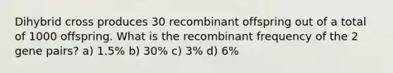 Dihybrid cross produces 30 recombinant offspring out of a total of 1000 offspring. What is the recombinant frequency of the 2 gene pairs? a) 1.5% b) 30% c) 3% d) 6%