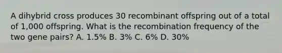 A dihybrid cross produces 30 recombinant offspring out of a total of 1,000 offspring. What is the recombination frequency of the two gene pairs? A. 1.5% B. 3% C. 6% D. 30%