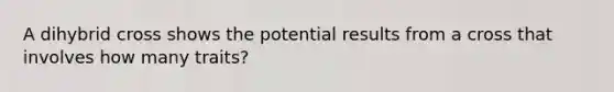 A dihybrid cross shows the potential results from a cross that involves how many traits?