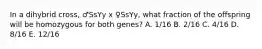 In a dihybrid cross, ♂SsYy x ♀SsYy, what fraction of the offspring will be homozygous for both genes? A. 1/16 B. 2/16 C. 4/16 D. 8/16 E. 12/16