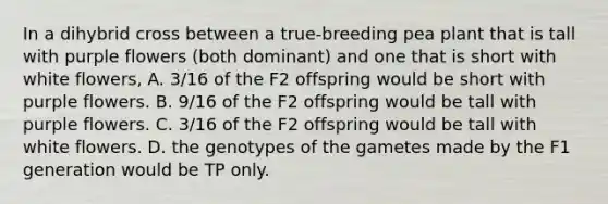 In a dihybrid cross between a true-breeding pea plant that is tall with purple flowers (both dominant) and one that is short with white flowers, A. 3/16 of the F2 offspring would be short with purple flowers. B. 9/16 of the F2 offspring would be tall with purple flowers. C. 3/16 of the F2 offspring would be tall with white flowers. D. the genotypes of the gametes made by the F1 generation would be TP only.