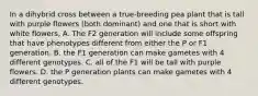 In a dihybrid cross between a true-breeding pea plant that is tall with purple flowers (both dominant) and one that is short with white flowers, A. The F2 generation will include some offspring that have phenotypes different from either the P or F1 generation. B. the F1 generation can make gametes with 4 different genotypes. C. all of the F1 will be tall with purple flowers. D. the P generation plants can make gametes with 4 different genotypes.