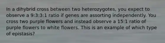 In a dihybrid cross between two heterozygotes, you expect to observe a 9:3:3:1 ratio if genes are assorting independently. You cross two purple flowers and instead observe a 15:1 ratio of purple flowers to white flowers. This is an example of which type of epistasis?