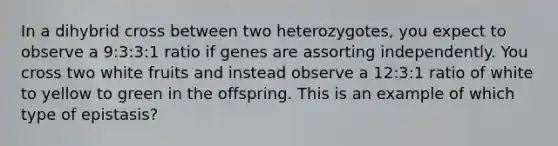 In a dihybrid cross between two heterozygotes, you expect to observe a 9:3:3:1 ratio if genes are assorting independently. You cross two white fruits and instead observe a 12:3:1 ratio of white to yellow to green in the offspring. This is an example of which type of epistasis?