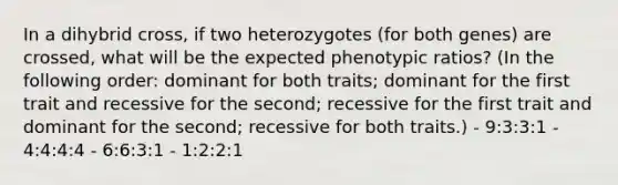 In a dihybrid cross, if two heterozygotes (for both genes) are crossed, what will be the expected phenotypic ratios? (In the following order: dominant for both traits; dominant for the first trait and recessive for the second; recessive for the first trait and dominant for the second; recessive for both traits.) - 9:3:3:1 - 4:4:4:4 - 6:6:3:1 - 1:2:2:1