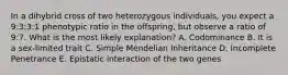 In a dihybrid cross of two heterozygous individuals, you expect a 9:3:3:1 phenotypic ratio in the offspring, but observe a ratio of 9:7. What is the most likely explanation? A. Codominance B. It is a sex-limited trait C. Simple Mendelian Inheritance D. Incomplete Penetrance E. Epistatic interaction of the two genes