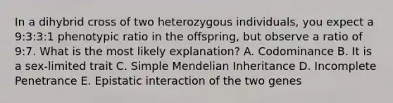 In a dihybrid cross of two heterozygous individuals, you expect a 9:3:3:1 phenotypic ratio in the offspring, but observe a ratio of 9:7. What is the most likely explanation? A. Codominance B. It is a sex-limited trait C. Simple Mendelian Inheritance D. Incomplete Penetrance E. Epistatic interaction of the two genes