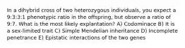 In a dihybrid cross of two heterozygous individuals, you expect a 9:3:3:1 phenotypic ratio in the offspring, but observe a ratio of 9:7. What is the most likely explantation? A) Codominace B) It is a sex-limited trait C) Simple Mendelian inheritance D) Incomplete penetrance E) Epistatic interactions of the two genes